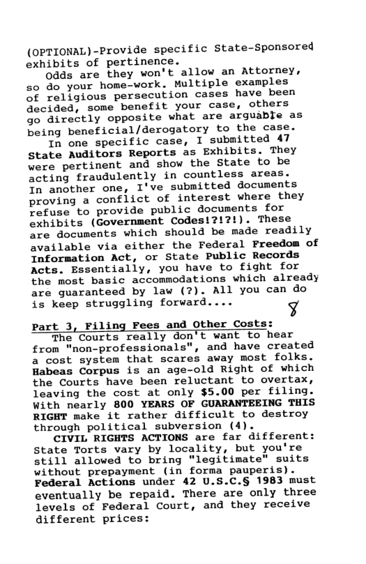 (OPTIONAL)-Provide specific State-Sponsored exhibits of pertinence.  0dds are they won’t allow an Attorney, so do your home-work. Multiple examples of religious persecution cases have been Qecided, some benefit your case, others go directly opposite what are arguable as being beneficial/derogatory to the case.  In one specific case, I submitted 47 State Auditors Reports as Exhibits. They were pertinent and show the State to be acting fraudulently in countless areas.  In another one, I’ve submitted documents proving a conflict of interest where they refuse to provide public documents for exhibits (Government Codes!?!?!). These are documents which should be made readily available via either the Federal Freedom of Information Act, or State Public Records Acts. Essentially, you have to fight for the most basic accommodations which already are guaranteed by law (?). All you can do is keep struggling forward.... ¥  part 3, Filing Fees and Other Costs:  The Courts really don’t want to hear from "non-professionals", and have created a cost system that scares away most folks. Habeas Corpus is an age-old Right of which the Courts have been reluctant to overtax, leaving the cost at only $5.00 per filing. With nearly 800 YEARS OF GUARANTEEING THIS RIGHT make it rather difficult to destroy through political subversion (4).  CIVIL RIGHTS ACTIONS are far different: State Torts vary by locality, but you’re still allowed to bring "legitimate" suits without prepayment (in forma pauperis). Federal Actions under 42 U.S.C.§ 1983 must eventually be repaid. There are only three levels of Federal Court, and they receive different prices:  